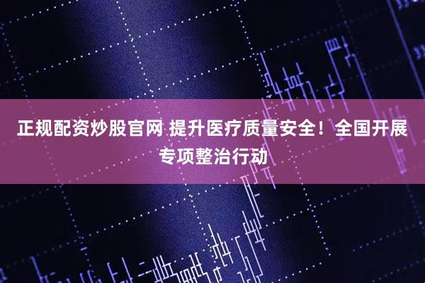 正规配资炒股官网 提升医疗质量安全！全国开展专项整治行动