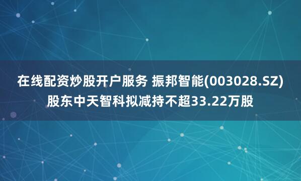 在线配资炒股开户服务 振邦智能(003028.SZ)股东中天智科拟减持不超33.22万股