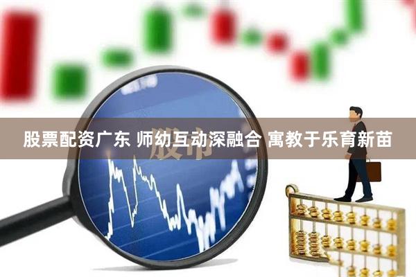 股票配资广东 师幼互动深融合 寓教于乐育新苗
