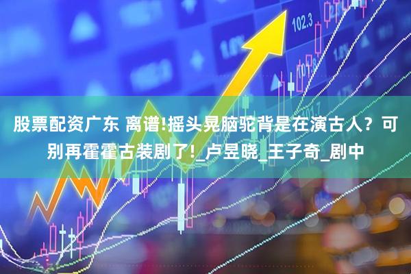 股票配资广东 离谱!摇头晃脑驼背是在演古人？可别再霍霍古装剧了!_卢昱晓_王子奇_剧中