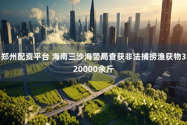 郑州配资平台 海南三沙海警局查获非法捕捞渔获物320000余斤