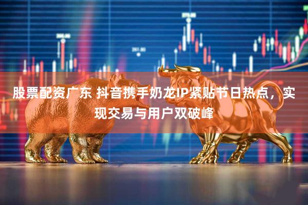 股票配资广东 抖音携手奶龙IP紧贴节日热点，实现交易与用户双破峰
