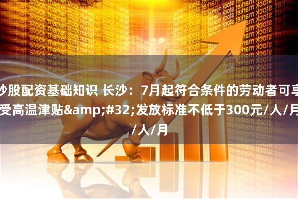 炒股配资基础知识 长沙：7月起符合条件的劳动者可享受高温津贴&#32;发放标准不低于300元/人/月