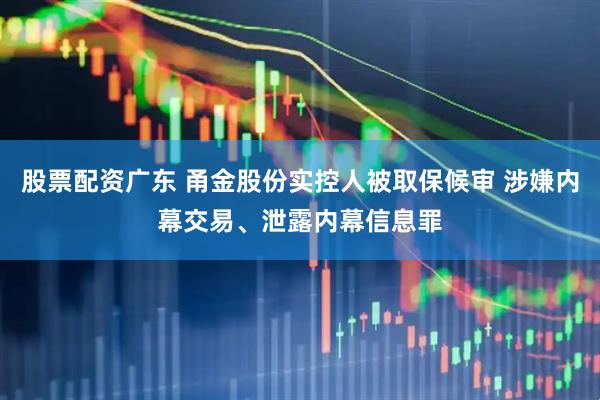 股票配资广东 甬金股份实控人被取保候审 涉嫌内幕交易、泄露内幕信息罪