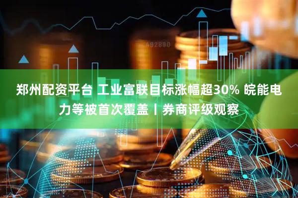 郑州配资平台 工业富联目标涨幅超30% 皖能电力等被首次覆盖丨券商评级观察