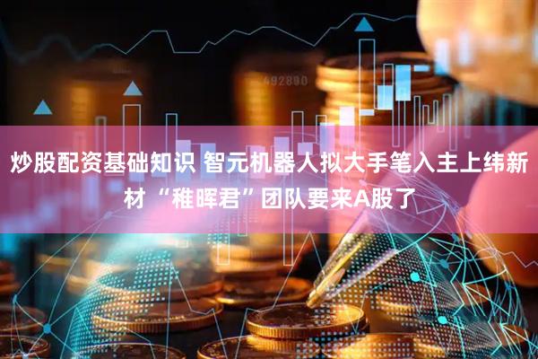 炒股配资基础知识 智元机器人拟大手笔入主上纬新材 “稚晖君”团队要来A股了
