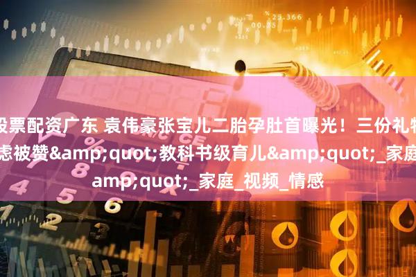 股票配资广东 袁伟豪张宝儿二胎孕肚首曝光！三份礼物化解长子焦虑被赞&quot;教科书级育儿&quot;_家庭_视频_情感