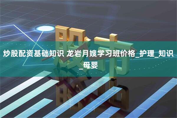 炒股配资基础知识 龙岩月嫂学习班价格_护理_知识_母婴