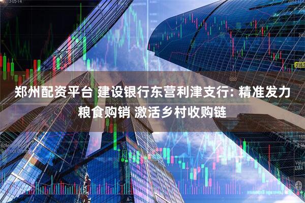 郑州配资平台 建设银行东营利津支行: 精准发力粮食购销 激活乡村收购链