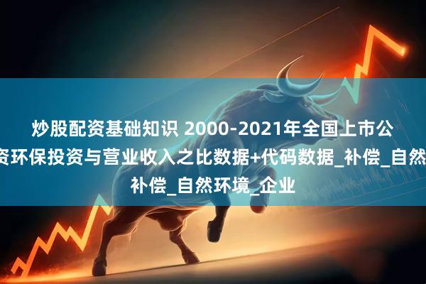 炒股配资基础知识 2000-2021年全国上市公司绿色投资环保投资与营业收入之比数据+代码数据_补偿_自然环境_企业