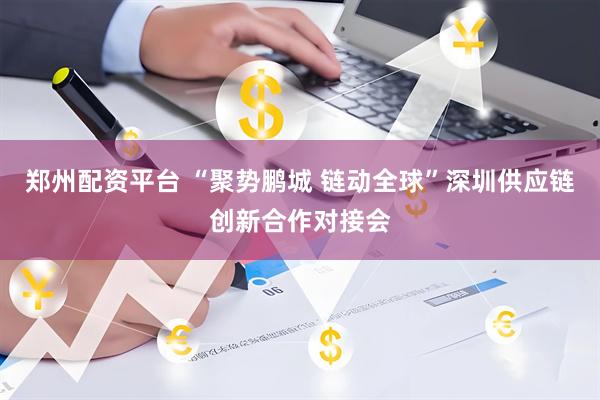 郑州配资平台 “聚势鹏城 链动全球”深圳供应链创新合作对接会