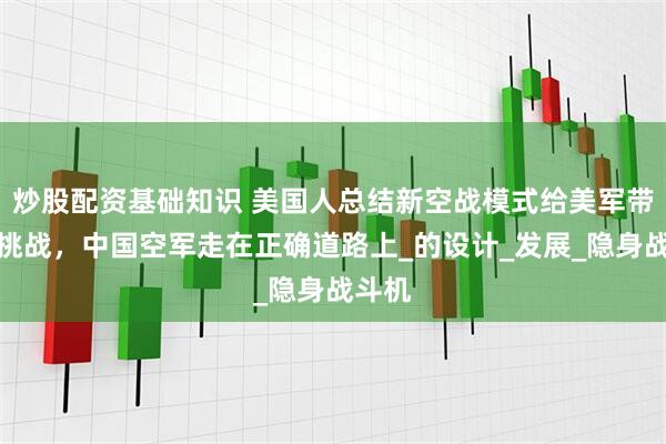 炒股配资基础知识 美国人总结新空战模式给美军带来的挑战，中国空军走在正确道路上_的设计_发展_隐身战斗机