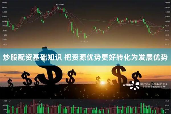 炒股配资基础知识 把资源优势更好转化为发展优势