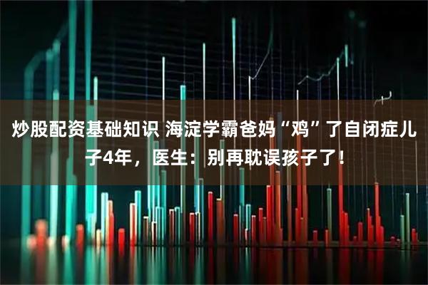 炒股配资基础知识 海淀学霸爸妈“鸡”了自闭症儿子4年，医生：别再耽误孩子了！