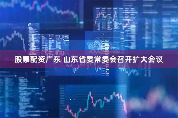 股票配资广东 山东省委常委会召开扩大会议