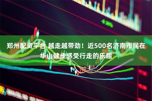 郑州配资平台 越走越带劲！近500名济南市民在华山健步感受行走的乐趣