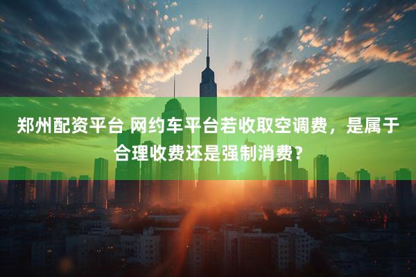 郑州配资平台 网约车平台若收取空调费，是属于合理收费还是强制消费？