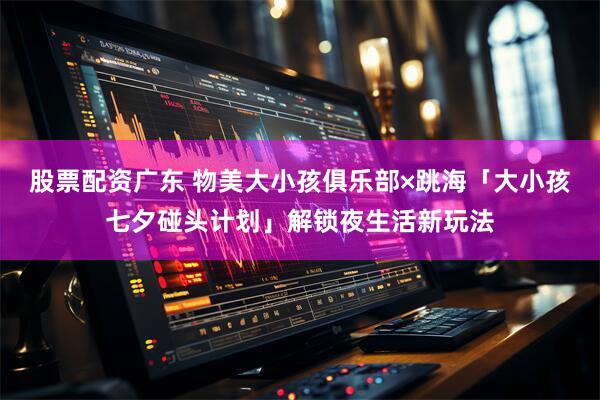 股票配资广东 物美大小孩俱乐部×跳海「大小孩七夕碰头计划」解锁夜生活新玩法