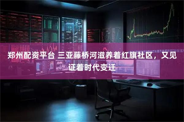 郑州配资平台 三亚藤桥河滋养着红旗社区，又见证着时代变迁