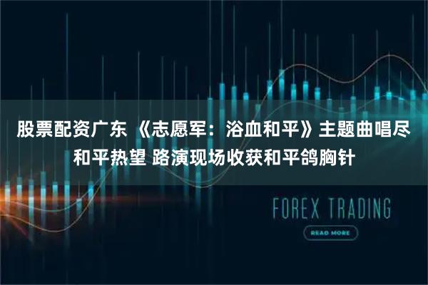 股票配资广东 《志愿军：浴血和平》主题曲唱尽和平热望 路演现场收获和平鸽胸针