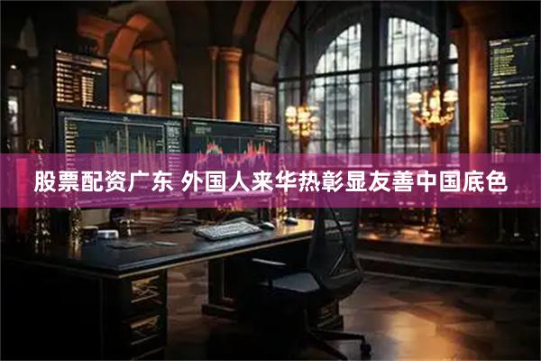 股票配资广东 外国人来华热彰显友善中国底色