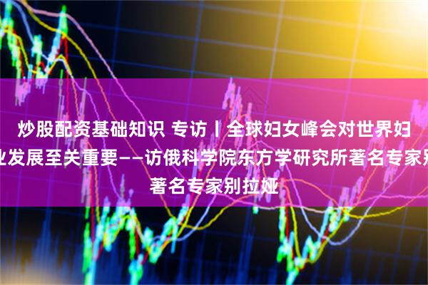 炒股配资基础知识 专访丨全球妇女峰会对世界妇女事业发展至关重要——访俄科学院东方学研究所著名专家别拉娅