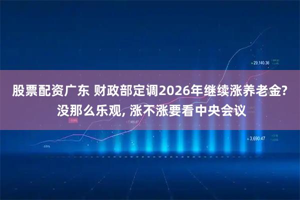 股票配资广东 财政部定调2026年继续涨养老金? 没那么乐观, 涨不涨要看中央会议