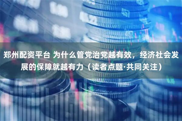 郑州配资平台 为什么管党治党越有效，经济社会发展的保障就越有力（读者点题·共同关注）