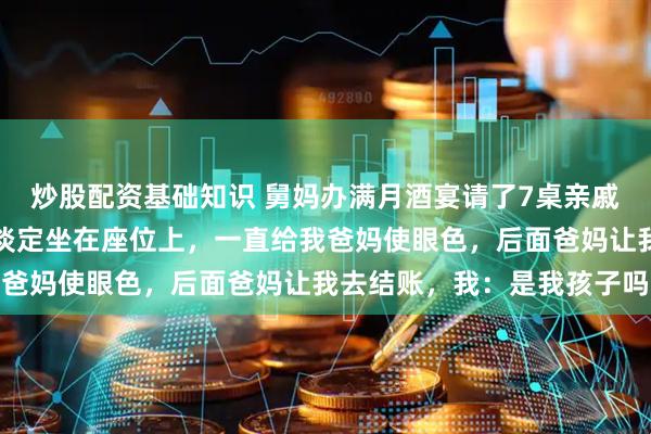 炒股配资基础知识 舅妈办满月酒宴请了7桌亲戚，快散场时，她看我还淡定坐在座位上，一直给我爸妈使眼色，后面爸妈让我去结账，我：是我孩子吗