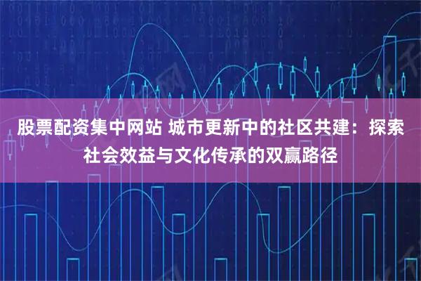 股票配资集中网站 城市更新中的社区共建：探索社会效益与文化传承的双赢路径
