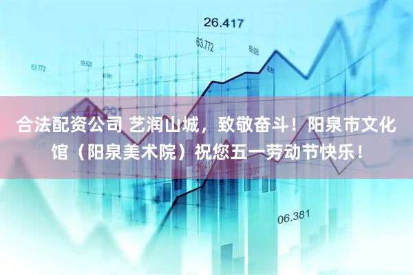 合法配资公司 艺润山城，致敬奋斗！阳泉市文化馆（阳泉美术院）祝您五一劳动节快乐！