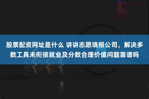 股票配资网址是什么 讲讲志愿填报公司，解决多数工具未衔接就业及分数合理价值问题靠谱吗