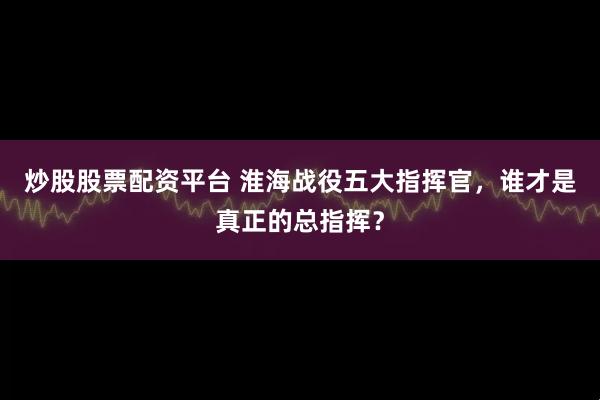 炒股股票配资平台 淮海战役五大指挥官，谁才是真正的总指挥？