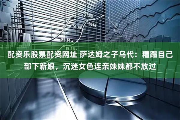 配资乐股票配资网址 萨达姆之子乌代：糟蹋自己部下新娘，沉迷女色连亲妹妹都不放过